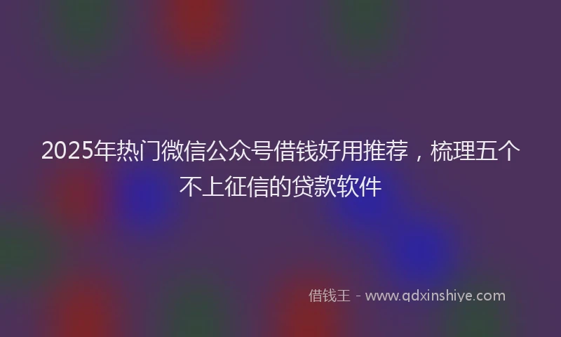 2025年热门微信公众号借钱好用推荐，梳理五个不上征信的贷款软件