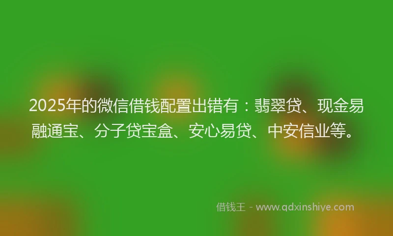2025年的微信借钱配置出错有：翡翠贷、现金易融通宝、分子贷宝盒、安心易贷、中安信业等。
