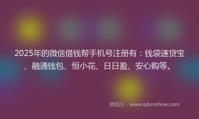 2025年的微信借钱帮手机号注册有：钱袋速贷宝、融通钱包、恒小花、日日盈、安心购等。