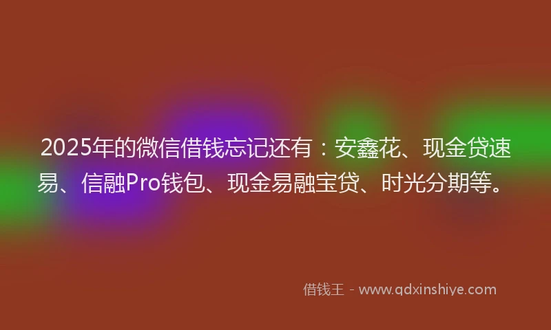 2025年的微信借钱忘记还有:安鑫花、现金贷速易、信融Pro钱包、现金易融宝贷、时光分期等。