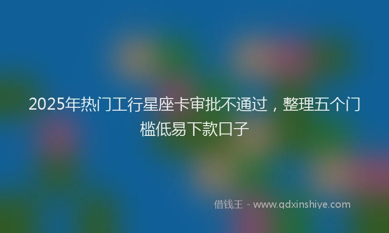 2025年热门工行星座卡审批不通过,整理五个门槛低易下款口子