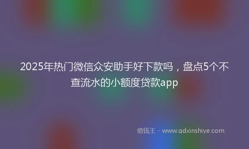 2025年热门微信众安助手好下款吗，盘点5个不查流水的小额度贷款app