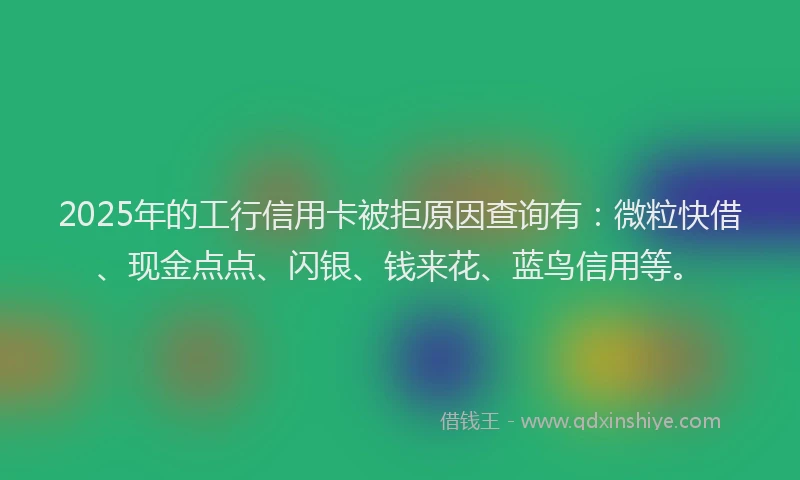 2025年的工行信用卡被拒原因查询有：微粒快借、现金点点、闪银、钱来花、蓝鸟信用等。