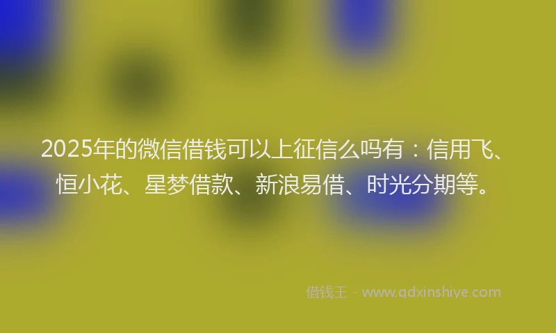 2025年的微信借钱可以上征信么吗有：信用飞、恒小花、星梦借款、新浪易借、时光分期等。