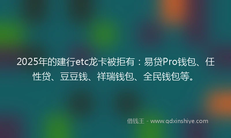 2025年的建行etc龙卡被拒有：易贷Pro钱包、任性贷、豆豆钱、祥瑞钱包、全民钱包等。