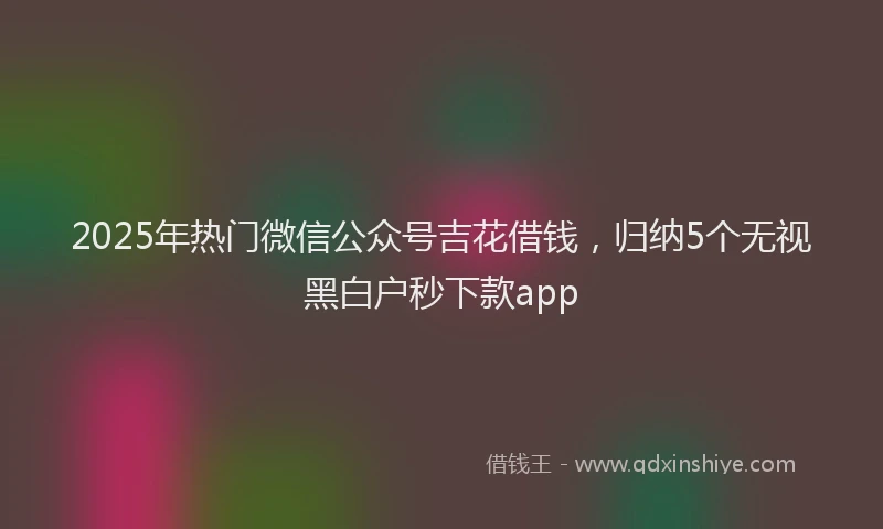 2025年热门微信公众号吉花借钱，归纳5个无视黑白户秒下款app