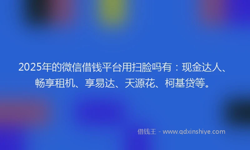 2025年的微信借钱平台用扫脸吗有：现金达人、畅享租机、享易达、天源花、柯基贷等。