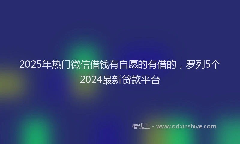 2025年热门微信借钱有自愿的有借的，罗列5个2024最新贷款平台