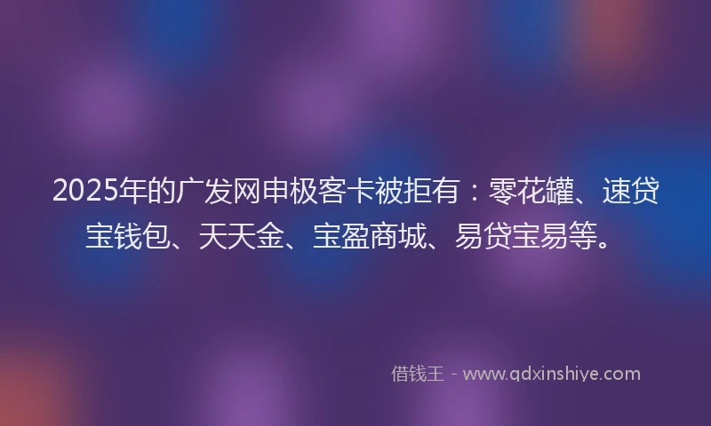 2025年的广发网申极客卡被拒有：零花罐、速贷宝钱包、天天金、宝盈商城、易贷宝易等。