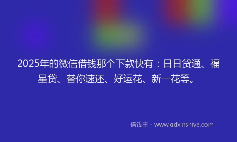 2025年的微信借钱那个下款快有：日日贷通、福星贷、替你速还、好运花、新一花等。