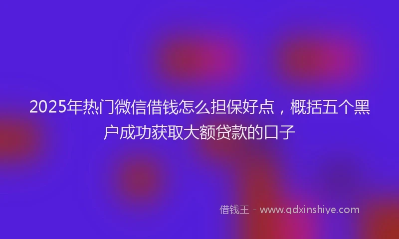 2025年热门微信借钱怎么担保好点，概括五个黑户成功获取大额贷款的口子