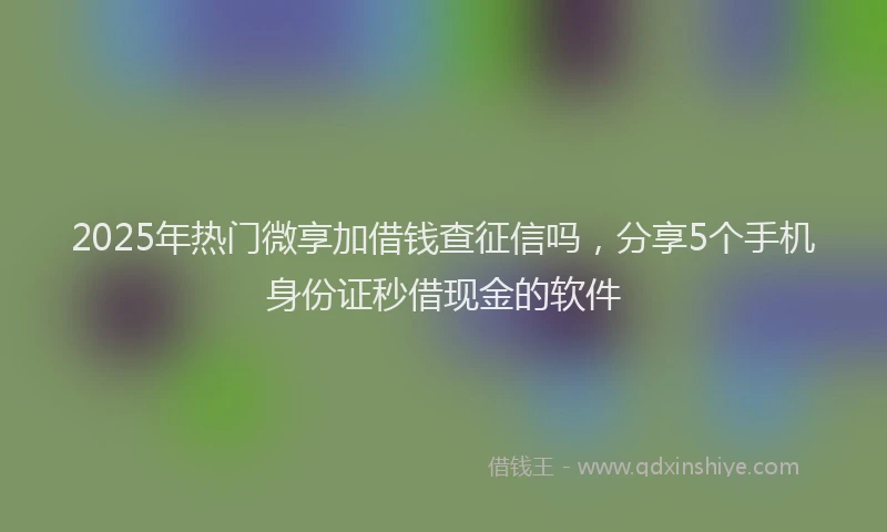 2025年热门微享加借钱查征信吗，分享5个手机身份证秒借现金的软件