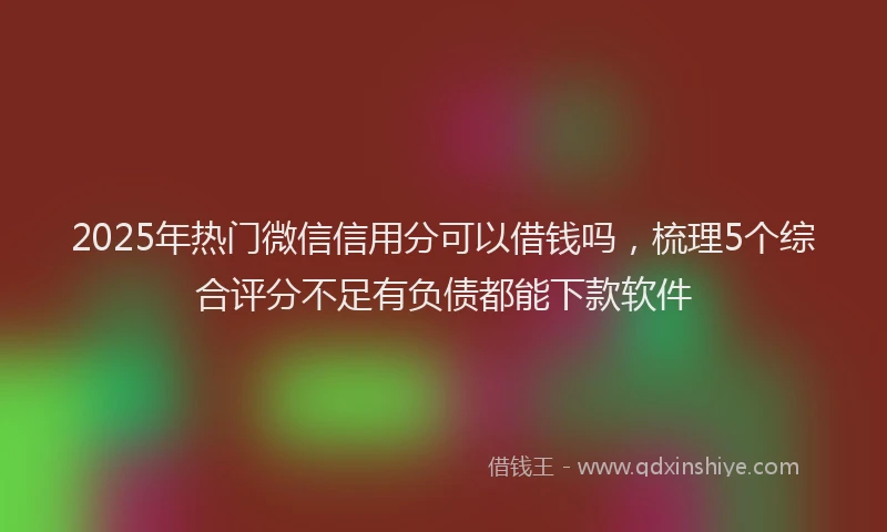 2025年热门微信信用分可以借钱吗，梳理5个综合评分不足有负债都能下款软件