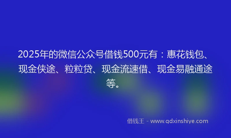 2025年的微信公众号借钱500元有：惠花钱包、现金侠途、粒粒贷、现金流速借、现金易融通途等。