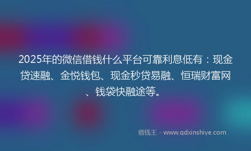 2025年的微信借钱什么平台可靠利息低有：现金贷速融、金悦钱包、现金秒贷易融、恒瑞财富网、钱袋快融途等。