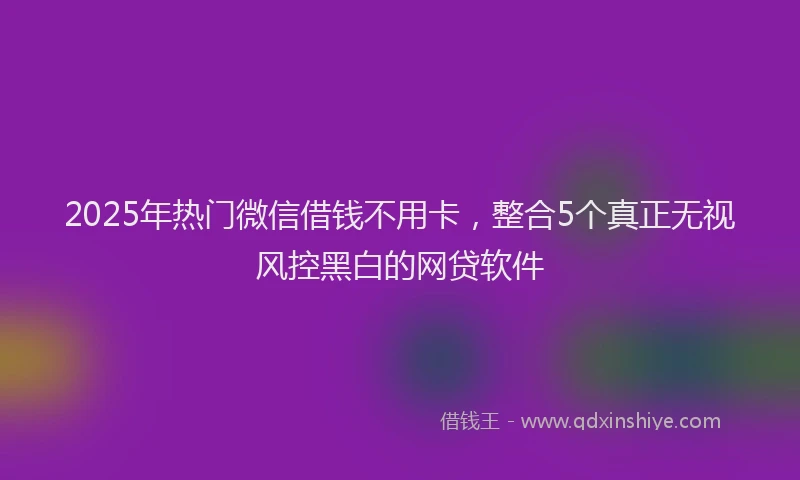 2025年热门微信借钱不用卡，整合5个真正无视风控黑白的网贷软件