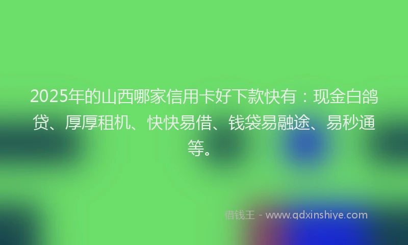 2025年的山西哪家信用卡好下款快有：现金白鸽贷、厚厚租机、快快易借、钱袋易融途、易秒通等。
