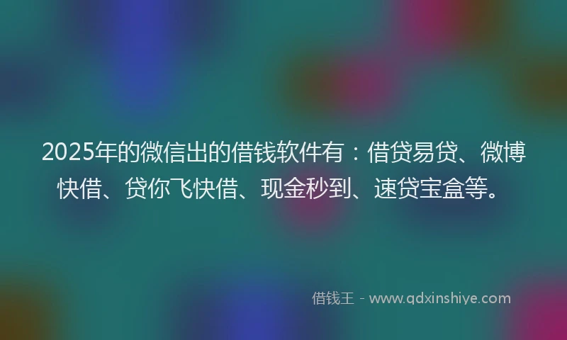 2025年的微信出的借钱软件有：借贷易贷、微博快借、贷你飞快借、现金秒到、速贷宝盒等。