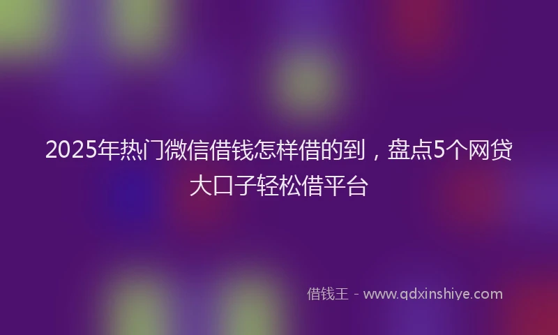 2025年热门微信借钱怎样借的到，盘点5个网贷大口子轻松借平台