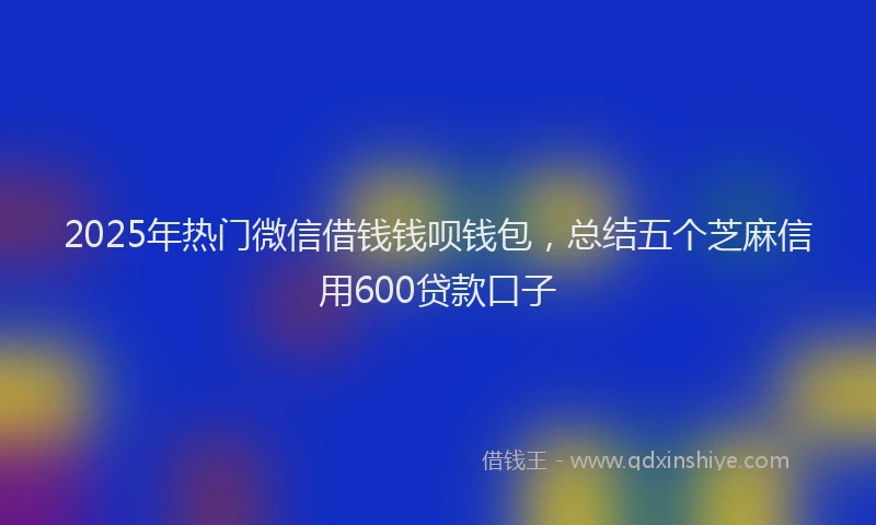 2025年热门微信借钱钱呗钱包，总结五个芝麻信用600贷款口子