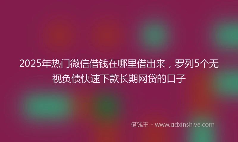 2025年热门微信借钱在哪里借出来，罗列5个无视负债快速下款长期网贷的口子