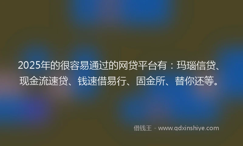 2025年的很容易通过的网贷平台有：玛瑙信贷、现金流速贷、钱速借易行、固金所、替你还等。