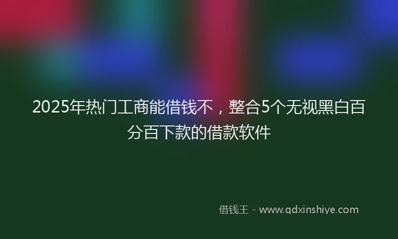 2025年热门工商能借钱不，整合5个无视黑白百分百下款的借款软件