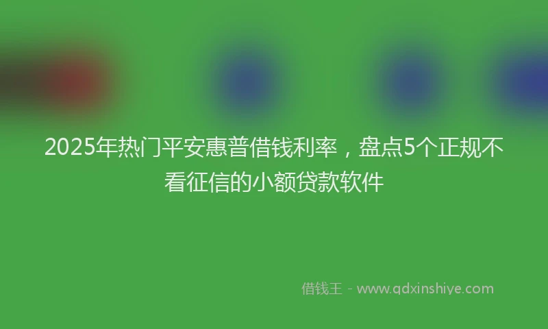 2025年热门平安惠普借钱利率，盘点5个正规不看征信的小额贷款软件
