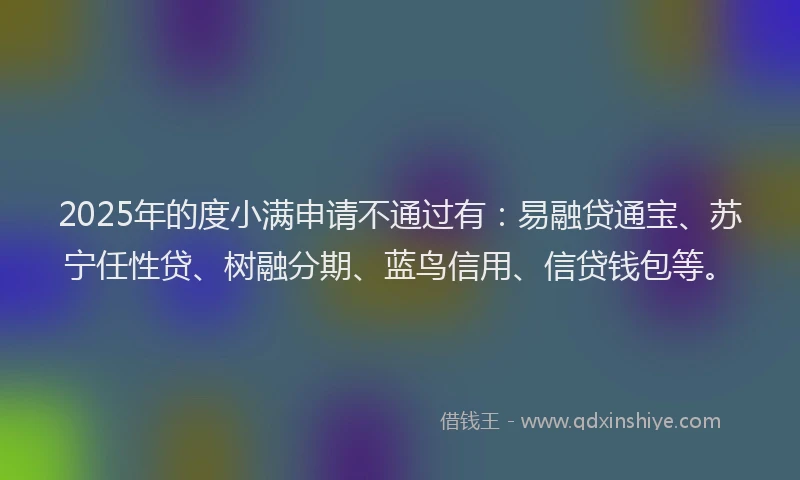 2025年的度小满申请不通过有：易融贷通宝、苏宁任性贷、树融分期、蓝鸟信用、信贷钱包等。