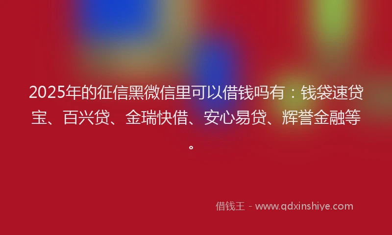 2025年的征信黑微信里可以借钱吗有：钱袋速贷宝、百兴贷、金瑞快借、安心易贷、辉誉金融等。