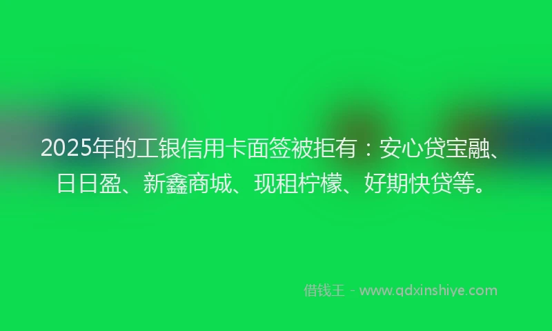 2025年的工银信用卡面签被拒有：安心贷宝融、日日盈、新鑫商城、现租柠檬、好期快贷等。