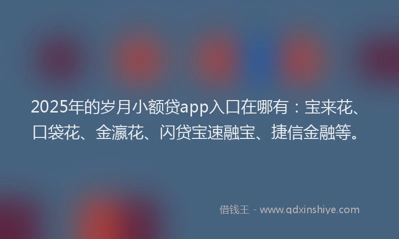 2025年的岁月小额贷app入口在哪有：宝来花、口袋花、金瀛花、闪贷宝速融宝、捷信金融等。