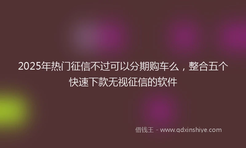 2025年热门征信不过可以分期购车么，整合五个快速下款无视征信的软件
