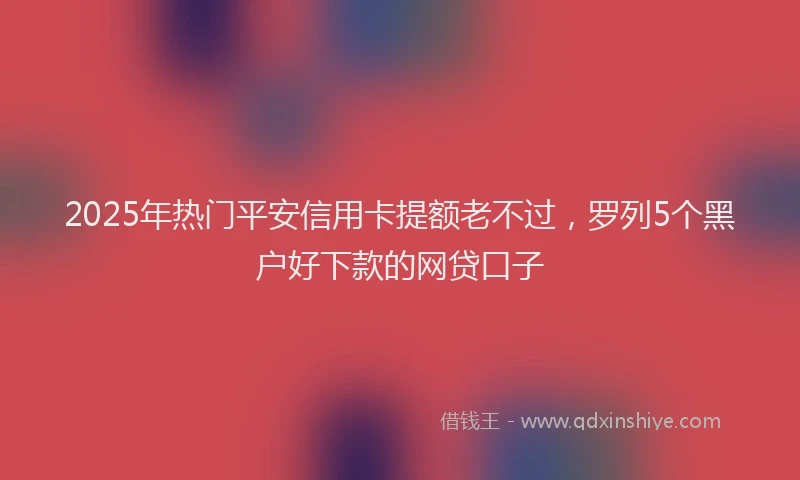 2025年热门平安信用卡提额老不过，罗列5个黑户好下款的网贷口子