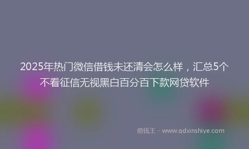 2025年热门微信借钱未还清会怎么样，汇总5个不看征信无视黑白百分百下款网贷软件