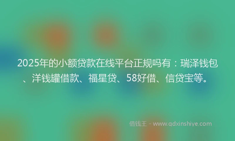 2025年的小额贷款在线平台正规吗有：瑞泽钱包、洋钱罐借款、福星贷、58好借、信贷宝等。