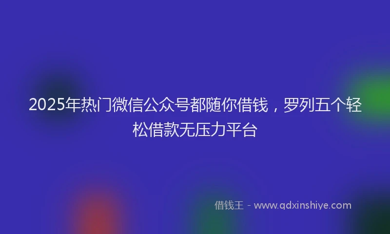 2025年热门微信公众号都随你借钱，罗列五个轻松借款无压力平台