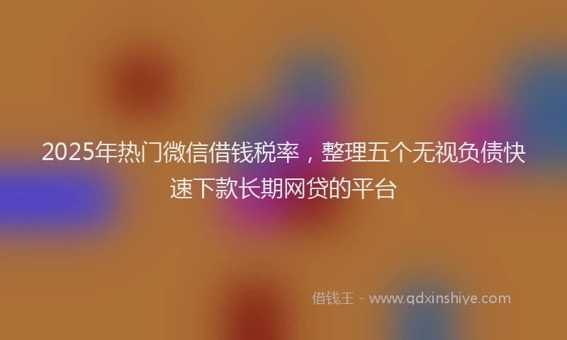 2025年热门微信借钱税率，整理五个无视负债快速下款长期网贷的平台