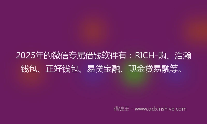 2025年的微信专属借钱软件有:RICH-购、浩瀚钱包、正好钱包、易贷宝融、现金贷易融等。