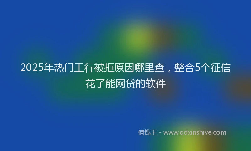 2025年热门工行被拒原因哪里查，整合5个征信花了能网贷的软件