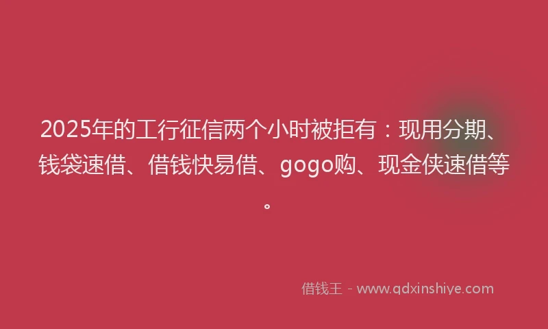2025年的工行征信两个小时被拒有：现用分期、钱袋速借、借钱快易借、gogo购、现金侠速借等。