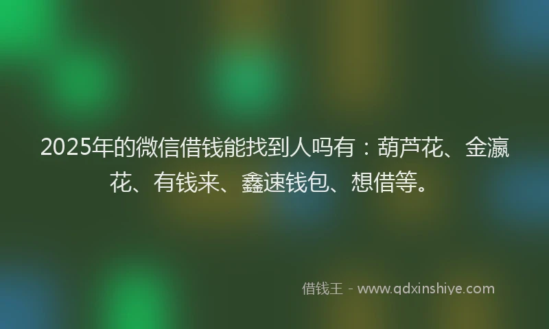 2025年的微信借钱能找到人吗有：葫芦花、金瀛花、有钱来、鑫速钱包、想借等。