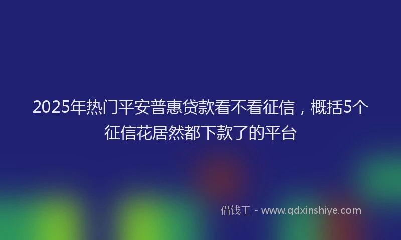 2025年热门平安普惠贷款看不看征信，概括5个征信花居然都下款了的平台