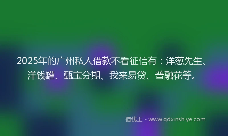 2025年的广州私人借款不看征信有：洋葱先生、洋钱罐、甄宝分期、我来易贷、普融花等。