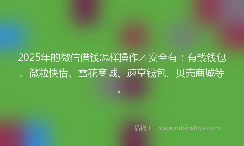 2025年的微信借钱怎样操作才安全有：有钱钱包、微粒快借、雪花商城、速享钱包、贝壳商城等。