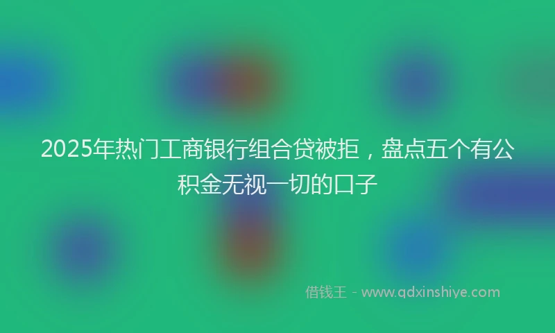 2025年热门工商银行组合贷被拒，盘点五个有公积金无视一切的口子