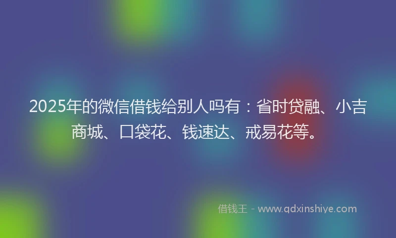 2025年的微信借钱给别人吗有：省时贷融、小吉商城、口袋花、钱速达、戒易花等。