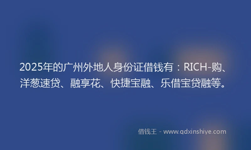 2025年的广州外地人身份证借钱有：RICH-购、洋葱速贷、融享花、快捷宝融、乐借宝贷融等。