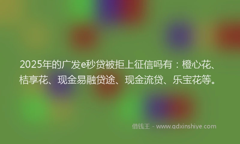 2025年的广发e秒贷被拒上征信吗有：橙心花、桔享花、现金易融贷途、现金流贷、乐宝花等。