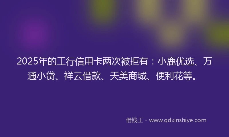 2025年的工行信用卡两次被拒有：小鹿优选、万通小贷、祥云借款、天美商城、便利花等。
